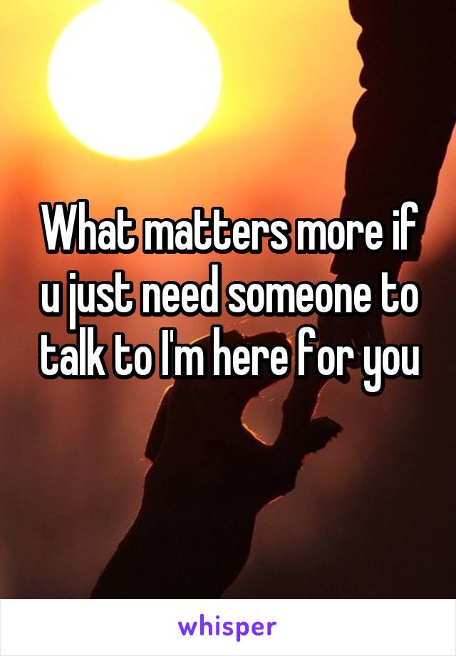 What matters more if u just need someone to talk to I'm here for you
