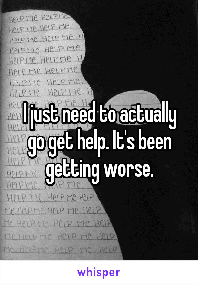 I just need to actually go get help. It's been getting worse.