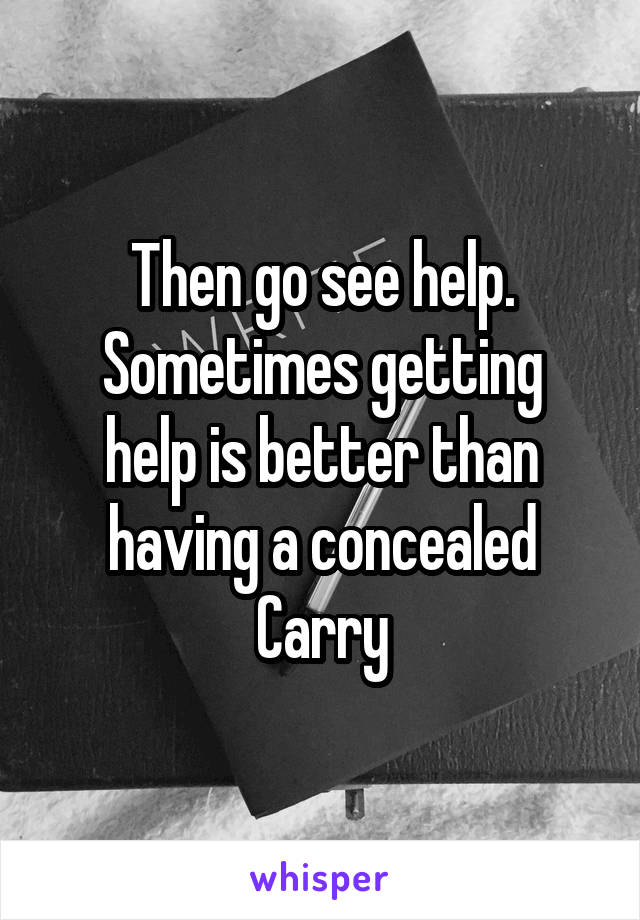 Then go see help.
Sometimes getting help is better than having a concealed Carry