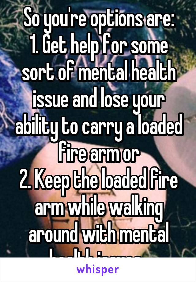 So you're options are:
1. Get help for some sort of mental health issue and lose your ability to carry a loaded fire arm or
2. Keep the loaded fire arm while walking around with mental health issues. 