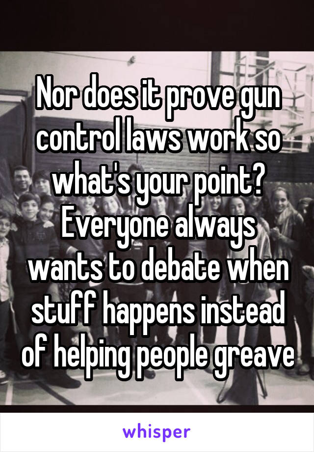 Nor does it prove gun control laws work so what's your point? Everyone always wants to debate when stuff happens instead of helping people greave