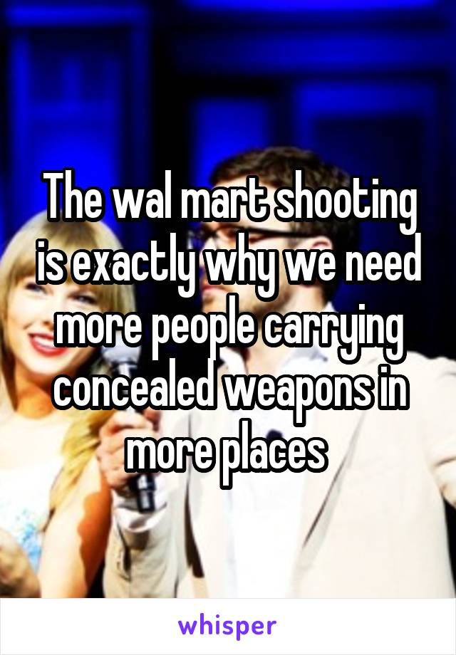 The wal mart shooting is exactly why we need more people carrying concealed weapons in more places 