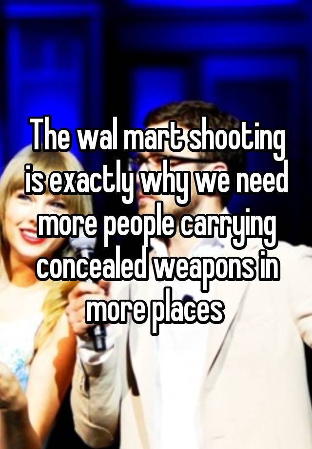 The wal mart shooting is exactly why we need more people carrying concealed weapons in more places 