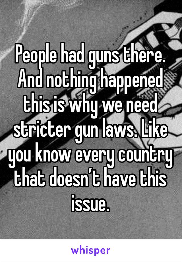 People had guns there. And nothing happened this is why we need stricter gun laws. Like you know every country that doesn’t have this issue.