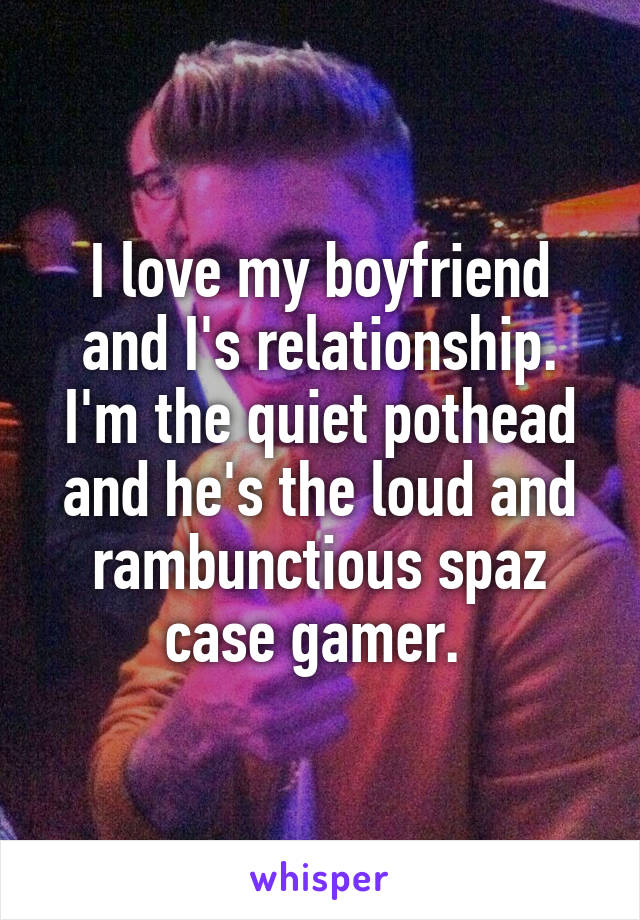 I love my boyfriend and I's relationship. I'm the quiet pothead and he's the loud and rambunctious spaz case gamer. 