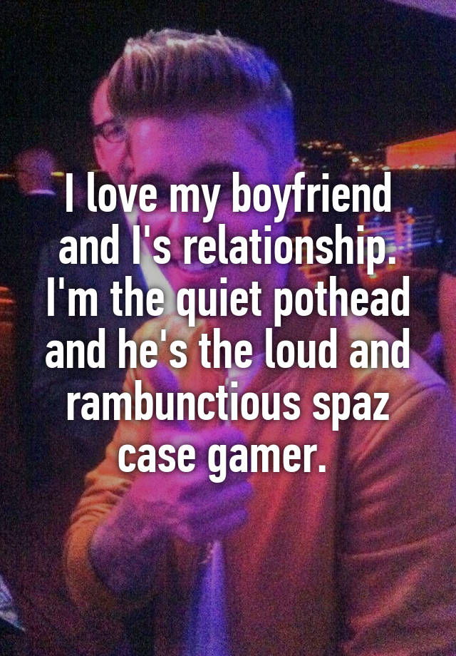 I love my boyfriend and I's relationship. I'm the quiet pothead and he's the loud and rambunctious spaz case gamer. 