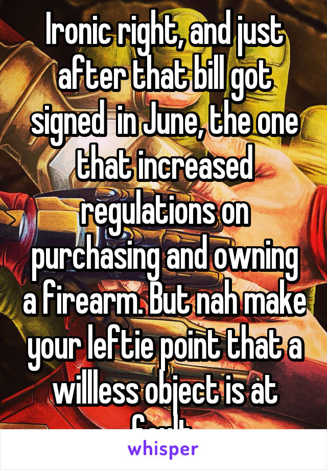 Ironic right, and just after that bill got signed  in June, the one that increased regulations on purchasing and owning a firearm. But nah make your leftie point that a willless object is at fault 