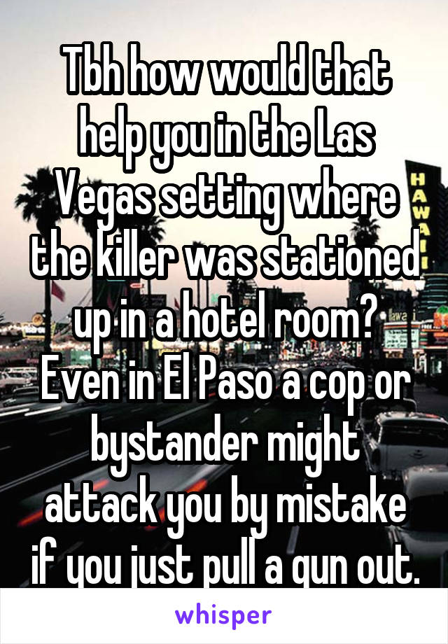 Tbh how would that help you in the Las Vegas setting where the killer was stationed up in a hotel room? Even in El Paso a cop or bystander might attack you by mistake if you just pull a gun out.