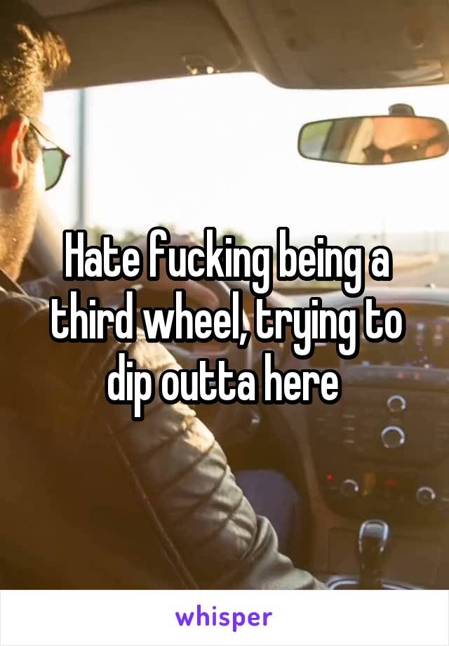 Hate fucking being a third wheel, trying to dip outta here 