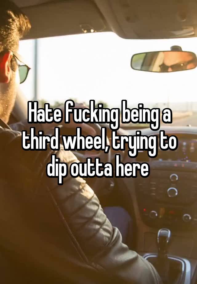 Hate fucking being a third wheel, trying to dip outta here 