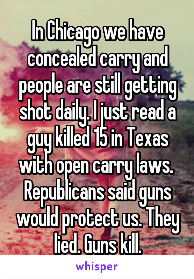 In Chicago we have concealed carry and people are still getting shot daily. I just read a guy killed 15 in Texas with open carry laws.  Republicans said guns would protect us. They lied. Guns kill.