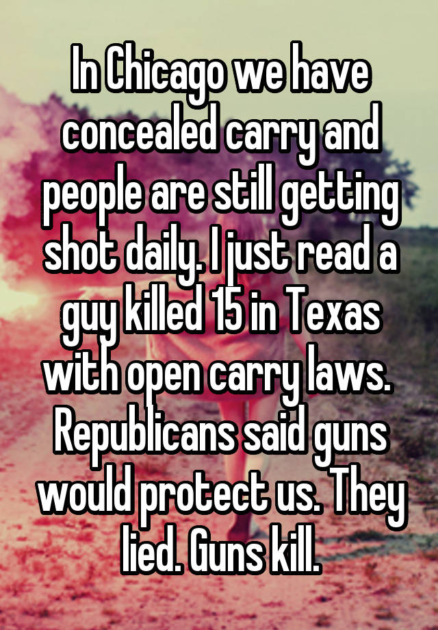 In Chicago we have concealed carry and people are still getting shot daily. I just read a guy killed 15 in Texas with open carry laws.  Republicans said guns would protect us. They lied. Guns kill.