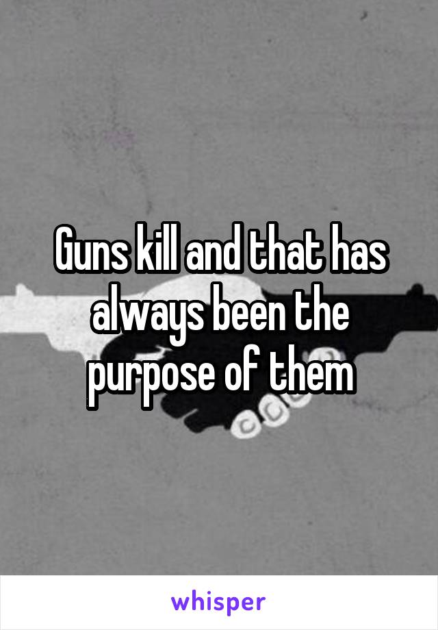 Guns kill and that has always been the purpose of them