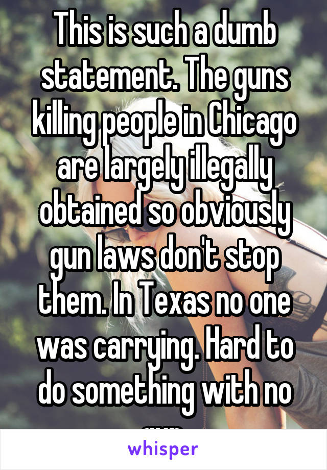 This is such a dumb statement. The guns killing people in Chicago are largely illegally obtained so obviously gun laws don't stop them. In Texas no one was carrying. Hard to do something with no gun.