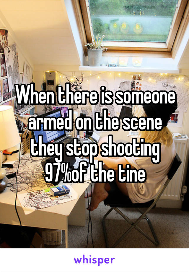 When there is someone armed on the scene they stop shooting 97%of the tine