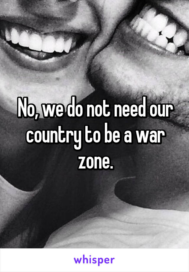 No, we do not need our country to be a war zone.