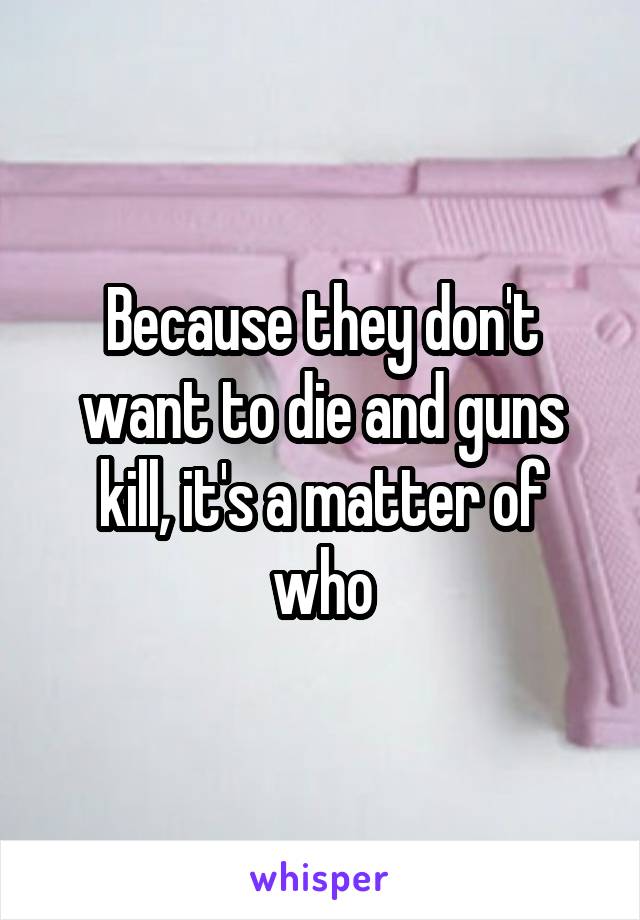 Because they don't want to die and guns kill, it's a matter of who