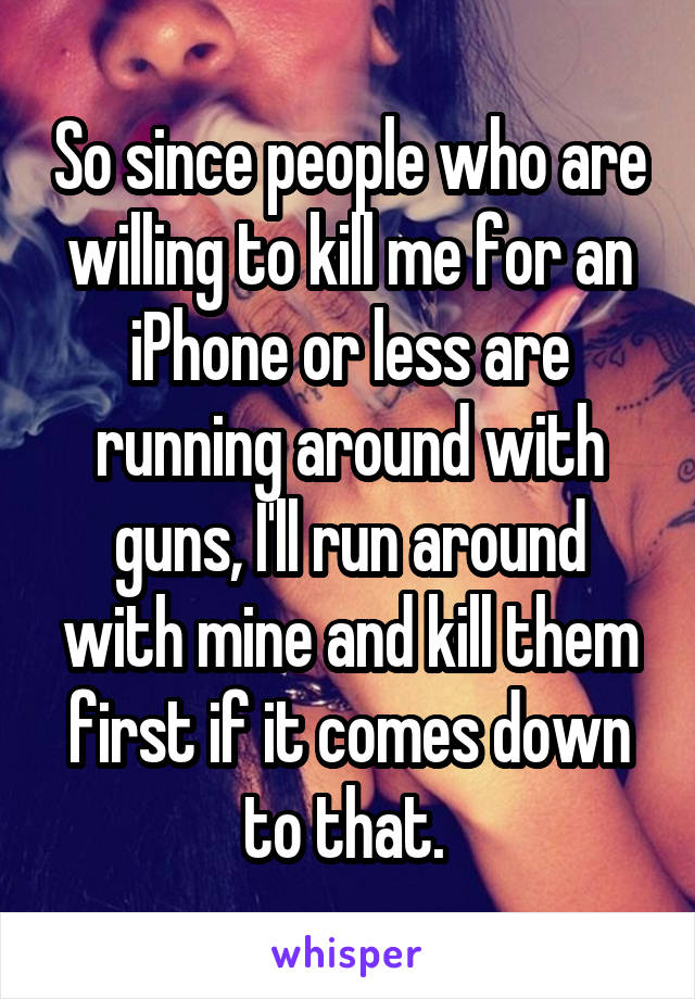 So since people who are willing to kill me for an iPhone or less are running around with guns, I'll run around with mine and kill them first if it comes down to that. 