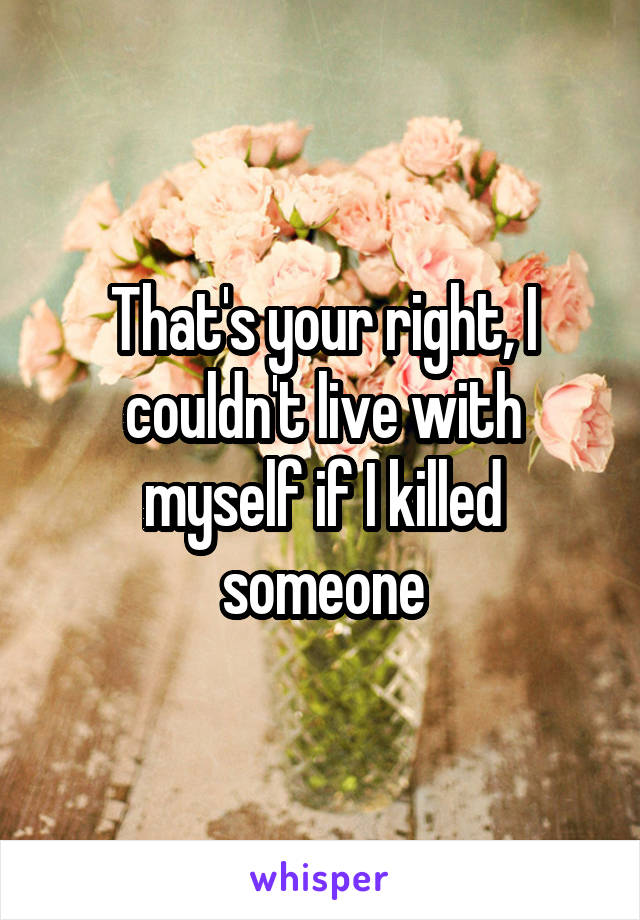 That's your right, I couldn't live with myself if I killed someone