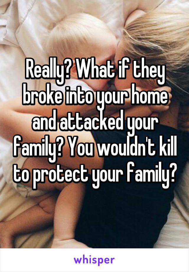 Really? What if they broke into your home and attacked your family? You wouldn't kill to protect your family? 