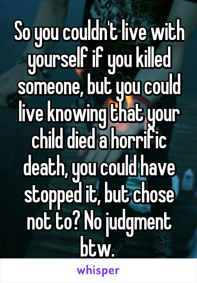 So you couldn't live with yourself if you killed someone, but you could live knowing that your child died a horrific death, you could have stopped it, but chose not to? No judgment btw. 