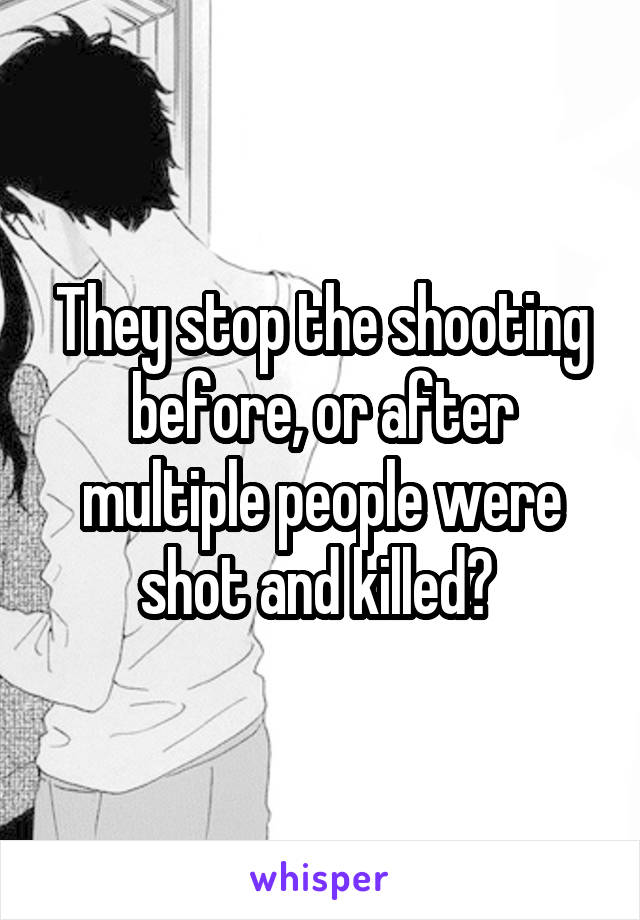 They stop the shooting before, or after multiple people were shot and killed? 