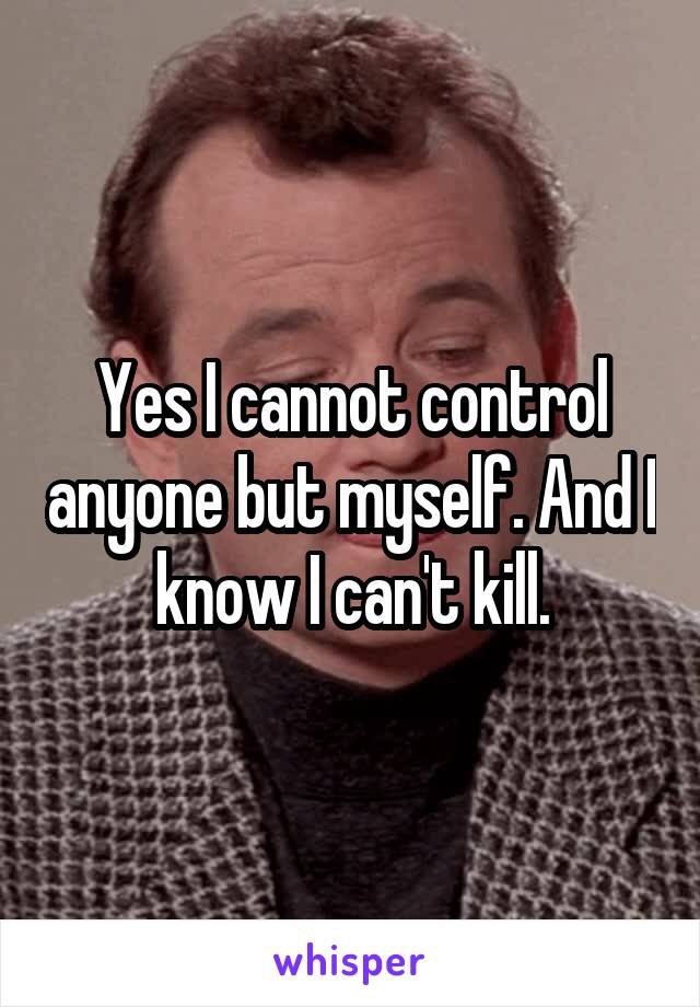 Yes I cannot control anyone but myself. And I know I can't kill.