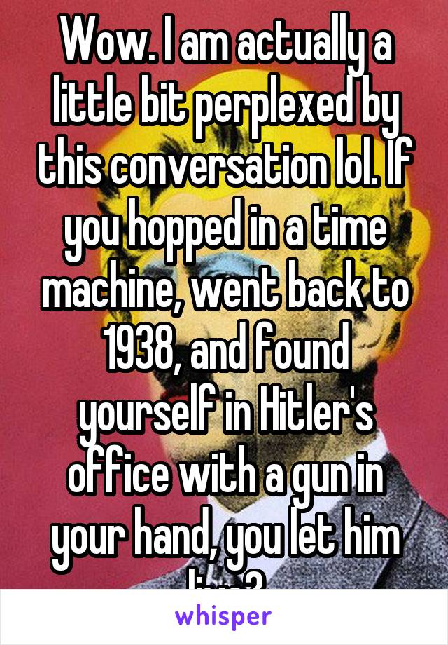 Wow. I am actually a little bit perplexed by this conversation lol. If you hopped in a time machine, went back to 1938, and found yourself in Hitler's office with a gun in your hand, you let him live?