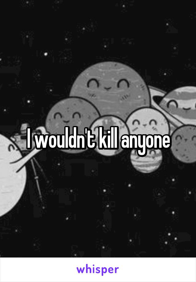 I wouldn't kill anyone