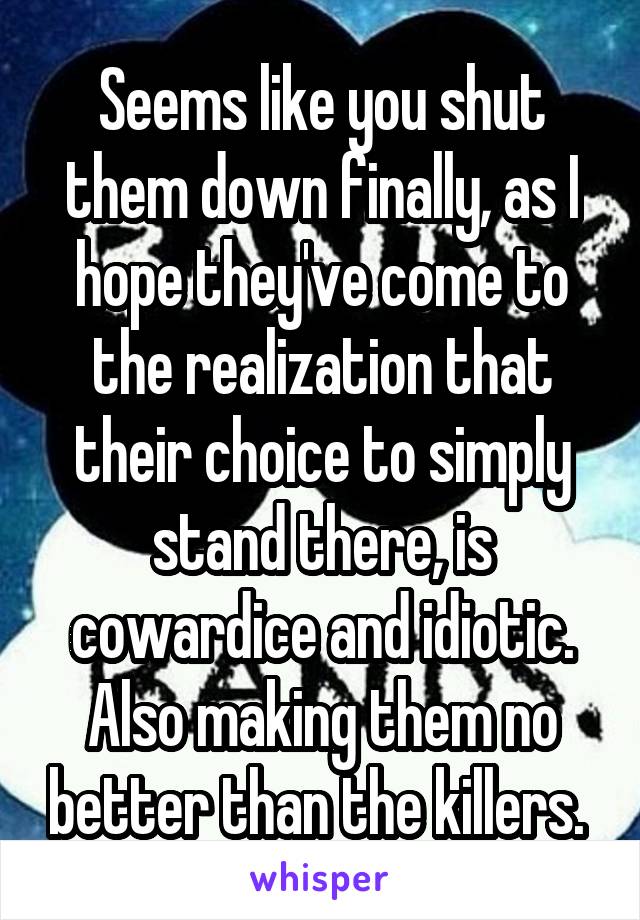 Seems like you shut them down finally, as I hope they've come to the realization that their choice to simply stand there, is cowardice and idiotic. Also making them no better than the killers. 