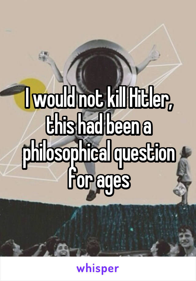 I would not kill Hitler, this had been a philosophical question for ages