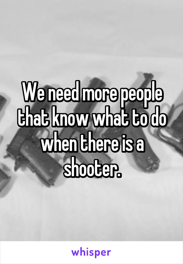 We need more people that know what to do when there is a shooter.