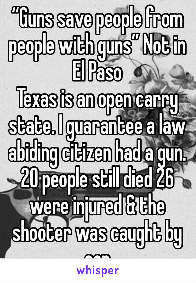 “Guns save people from people with guns” Not in El Paso 
Texas is an open carry state. I guarantee a law abiding citizen had a gun. 20 people still died 26 were injured & the shooter was caught by cop