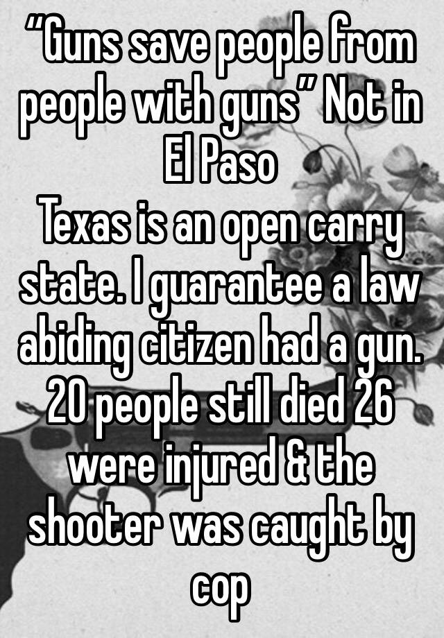 “Guns save people from people with guns” Not in El Paso 
Texas is an open carry state. I guarantee a law abiding citizen had a gun. 20 people still died 26 were injured & the shooter was caught by cop