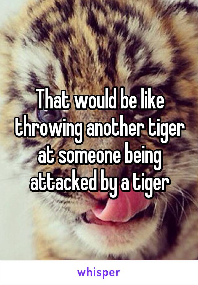 That would be like throwing another tiger at someone being attacked by a tiger