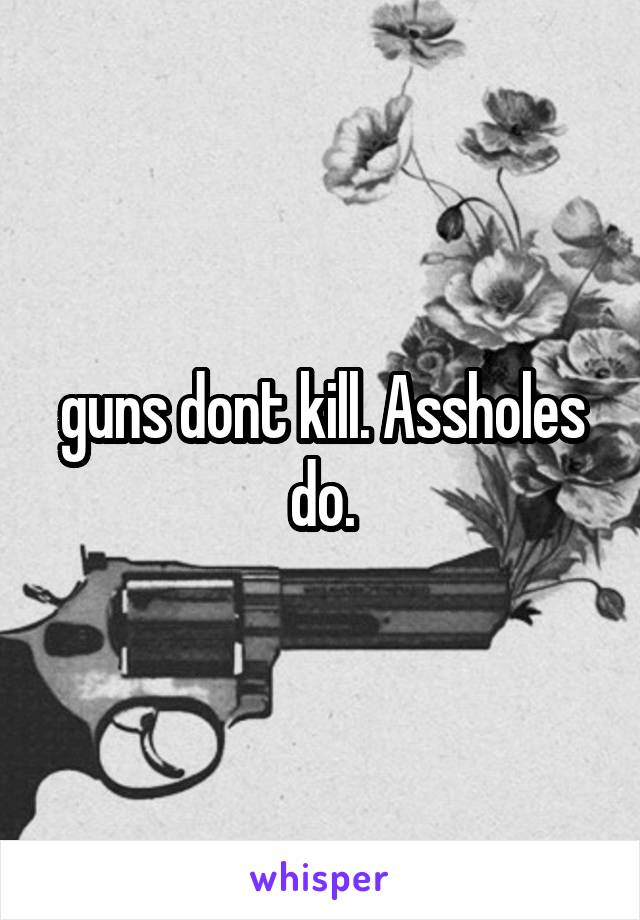 guns dont kill. Assholes do.