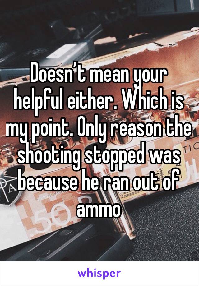 Doesn’t mean your helpful either. Which is my point. Only reason the shooting stopped was because he ran out of ammo