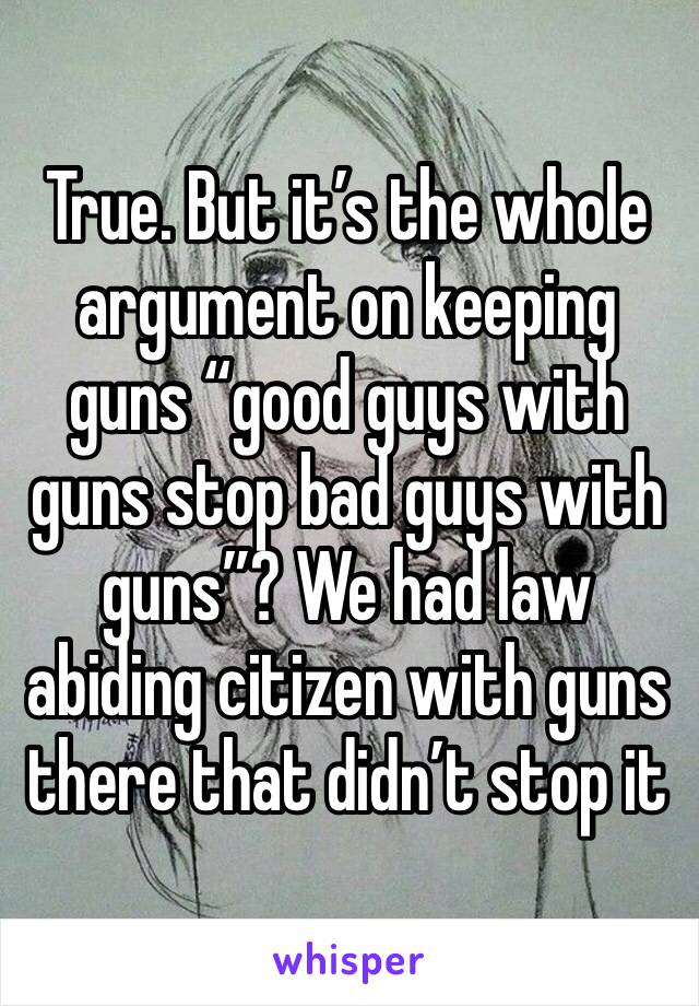 True. But it’s the whole argument on keeping guns “good guys with guns stop bad guys with guns”? We had law abiding citizen with guns there that didn’t stop it