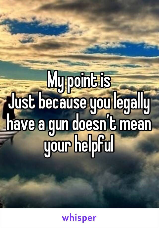 My point is
Just because you legally have a gun doesn’t mean your helpful 