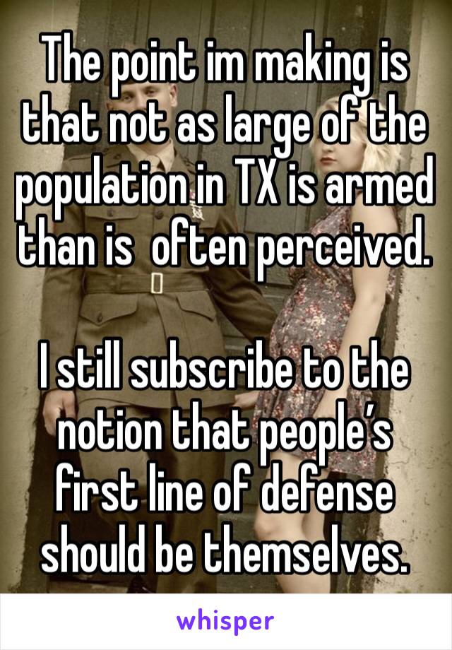 The point im making is that not as large of the population in TX is armed than is  often perceived. 

I still subscribe to the notion that people’s first line of defense should be themselves.