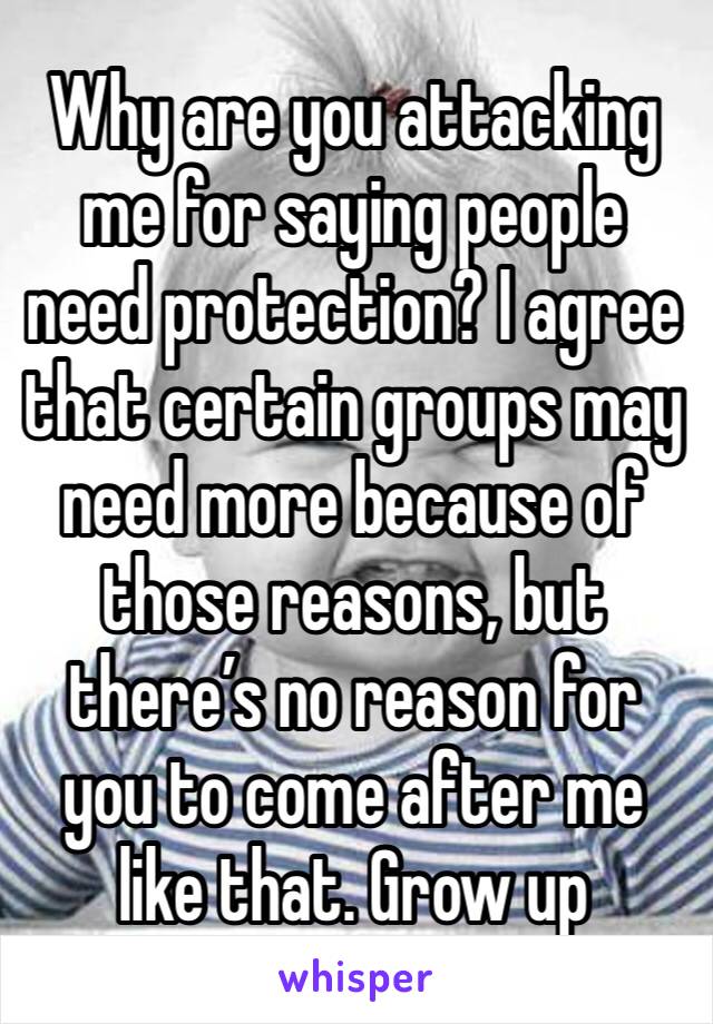 Why are you attacking me for saying people need protection? I agree that certain groups may need more because of those reasons, but there’s no reason for you to come after me like that. Grow up