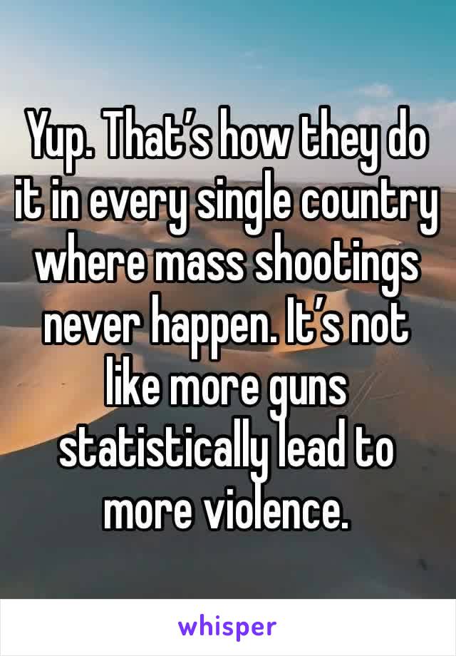 Yup. That’s how they do it in every single country where mass shootings never happen. It’s not like more guns statistically lead to more violence.