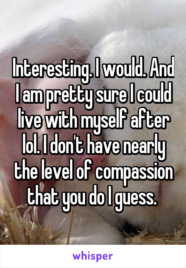 Interesting. I would. And I am pretty sure I could live with myself after lol. I don't have nearly the level of compassion that you do I guess. 