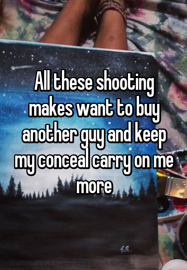 All these shooting makes want to buy another guy and keep my conceal carry on me more