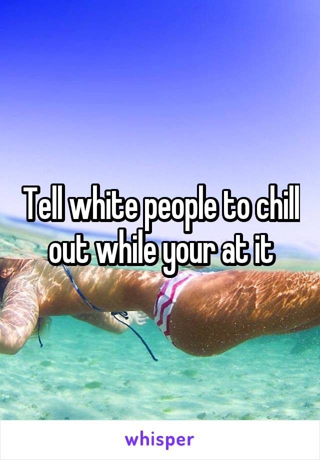 Tell white people to chill out while your at it