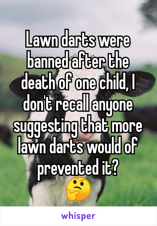 Lawn darts were banned after the death of one child, I don't recall anyone suggesting that more lawn darts would of prevented it?
🤔