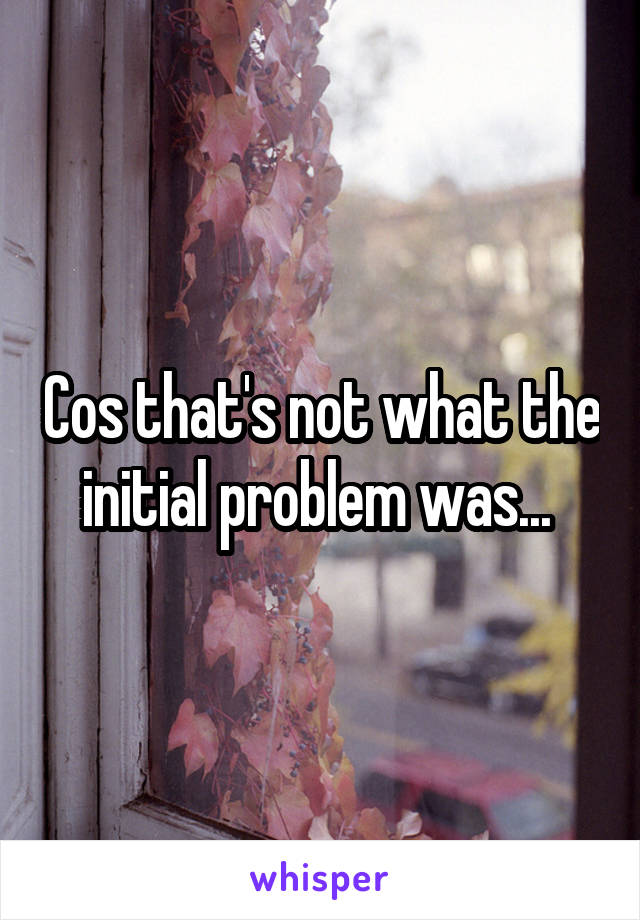 Cos that's not what the initial problem was... 