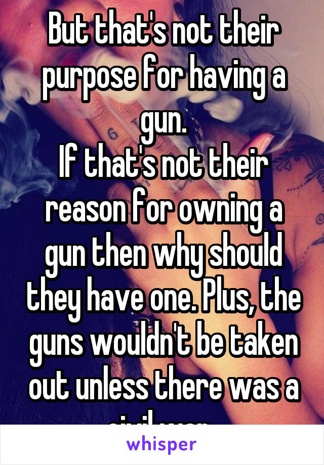 But that's not their purpose for having a gun.
If that's not their reason for owning a gun then why should they have one. Plus, the guns wouldn't be taken out unless there was a civil war. 