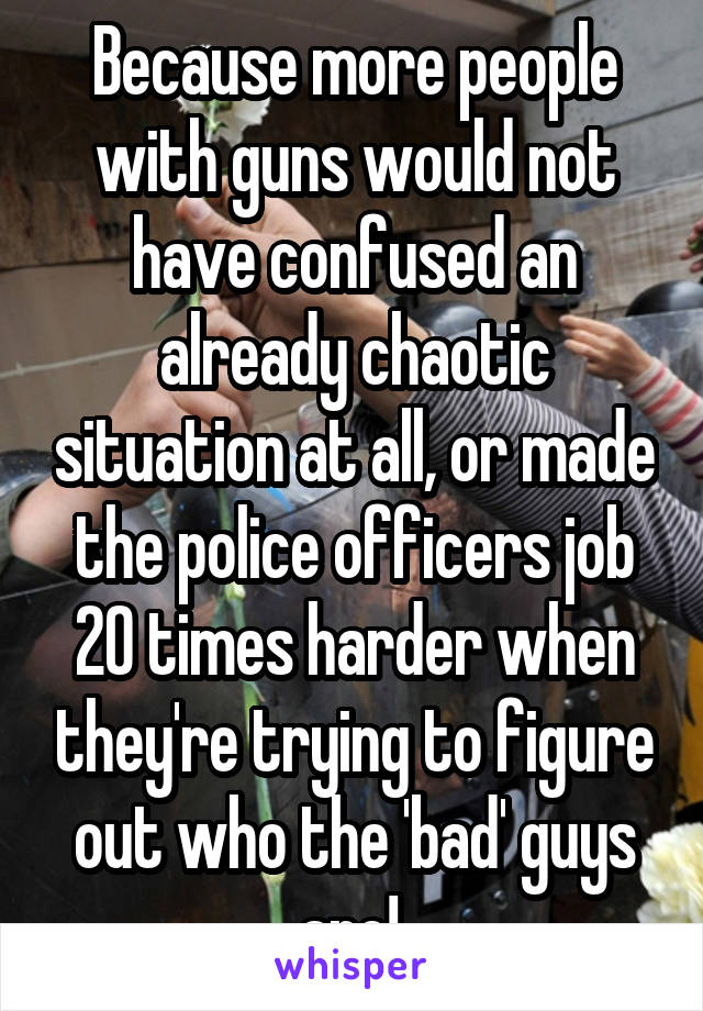 Because more people with guns would not have confused an already chaotic situation at all, or made the police officers job 20 times harder when they're trying to figure out who the 'bad' guys are! 