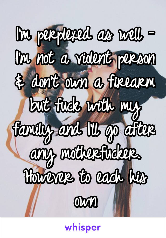 I'm perplexed as well - I'm not a violent person & don't own a firearm but fuck with my family and I'll go after any motherfucker. However to each his own